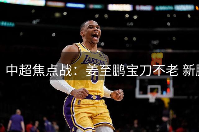 中超焦点战：姜至鹏宝刀不老 新鹏城力克铜梁龙止颓势