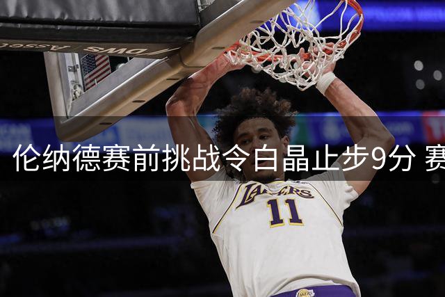 伦纳德赛前挑战令白晶止步9分 赛后坦言心理压力大