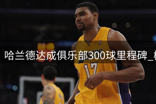 哈兰德达成俱乐部300球里程碑 梅西仍保持最快纪录