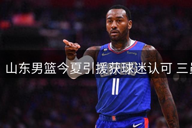 山东男篮今夏引援获球迷认可 三员大将加盟补强阵容