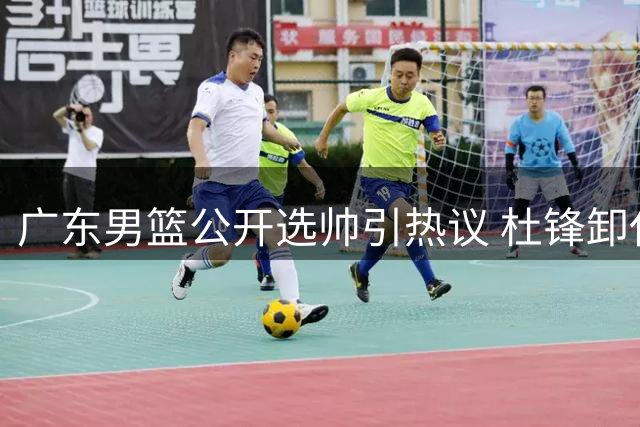 广东男篮公开选帅引热议 杜锋卸任主帅转任虚职