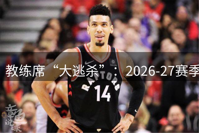 教练席“大逃杀”：2026-27赛季，欧洲豪门集体换帅，谁先下课？