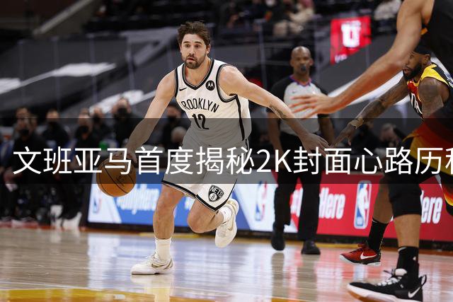 文班亚马首度揭秘2K封面心路历程：虚拟球场成就真实篮球梦