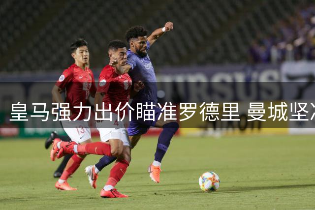 皇马强力出价瞄准罗德里 曼城坚决守护中场核心