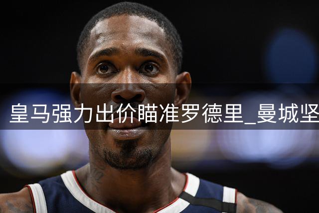 皇马强力出价瞄准罗德里 曼城坚决守护中场核心
