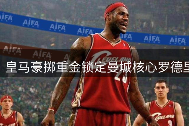 皇马豪掷重金锁定曼城核心罗德里 曼联切尔西开启连锁抢人模式