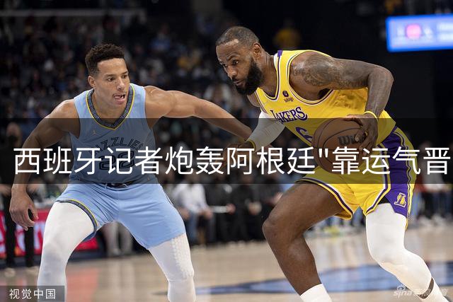 西班牙记者炮轰阿根廷"靠运气晋级" 决赛争议言论引足坛震荡