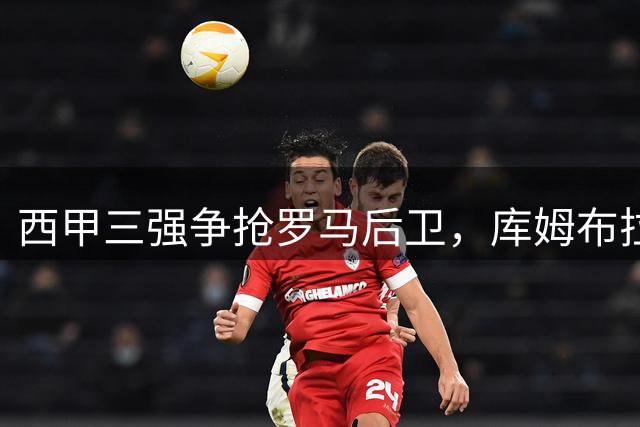 西甲三强争抢罗马后卫，库姆布拉或将重返西班牙赛场