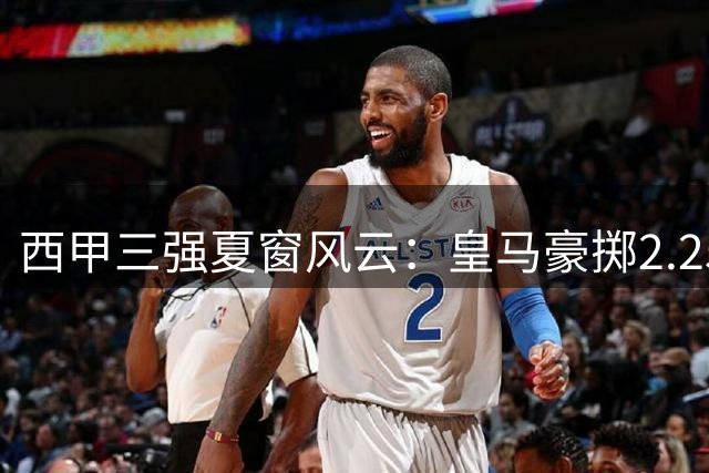 西甲三强夏窗风云：皇马豪掷2.25亿 巴萨锋线失血 马竞更衣室动荡