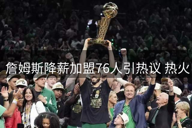詹姆斯降薪加盟76人引热议 热火曾开出双倍年薪遭婉拒