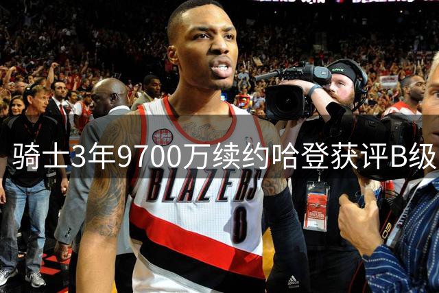 骑士3年9700万续约哈登获评B级：老将价值与风险并存
